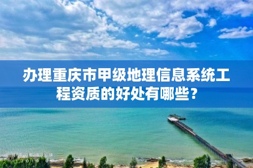 办理重庆市甲级地理信息系统工程资质的好处有哪些?