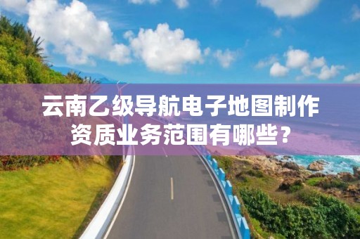 云南乙级导航电子地图制作资质业务范围有哪些？