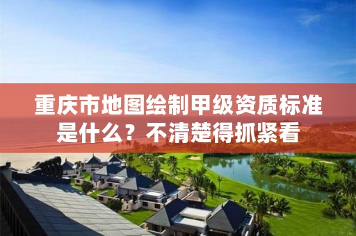 重庆市地图绘制甲级资质标准是什么?不清楚得抓紧看
