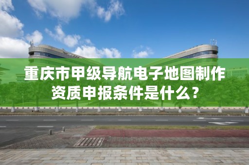 重庆市甲级导航电子地图制作资质申报条件是什么?