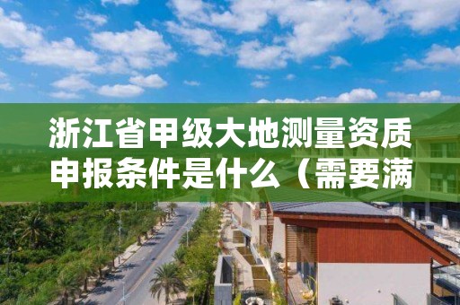 浙江省甲级大地测量资质申报条件是什么(需要满足这些条件)