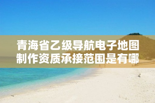 青海省乙级导航电子地图制作资质承接范围是有哪些？