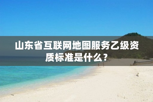 山东省互联网地图服务乙级资质标准是什么?