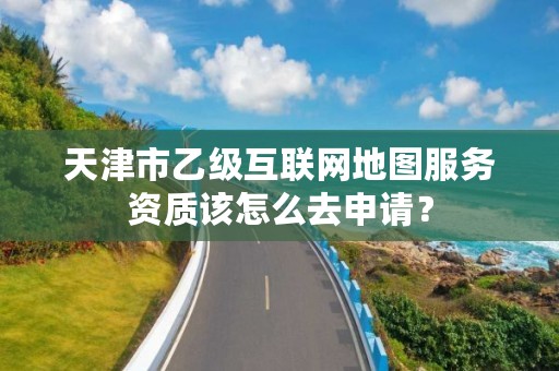 天津市乙级互联网地图服务资质该怎么去申请?