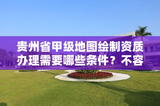 贵州省甲级地图绘制资质办理需要哪些条件？不容错过！