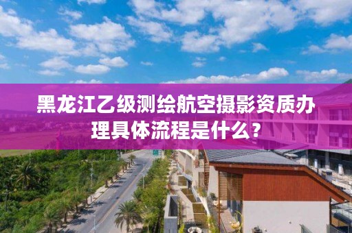 黑龙江乙级测绘航空摄影资质办理具体流程是什么?