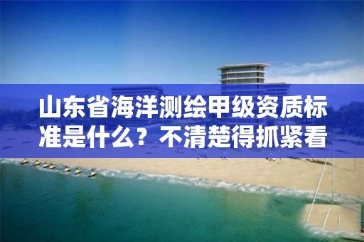 山东省海洋测绘甲级资质标准是什么?不清楚得抓紧看