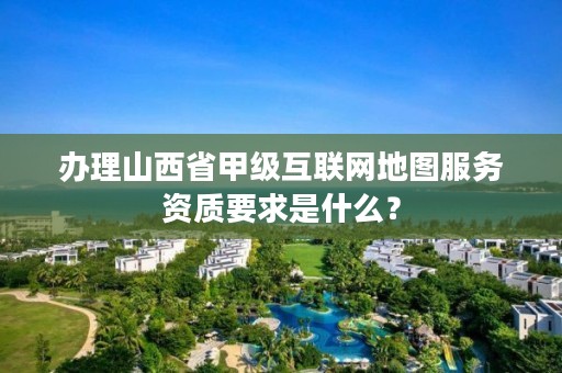 办理山西省甲级互联网地图服务资质要求是什么?
