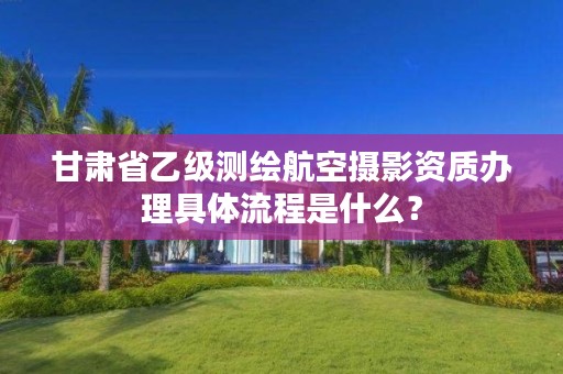 甘肃省乙级测绘航空摄影资质办理具体流程是什么?