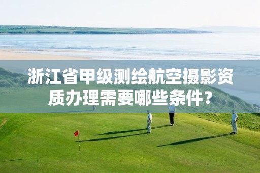浙江省甲级测绘航空摄影资质办理需要哪些条件?