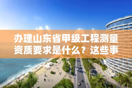 办理山东省甲级工程测量资质要求是什么?这些事项得注意