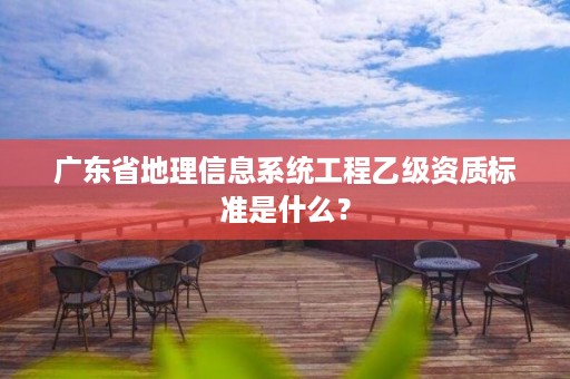 广东省地理信息系统工程乙级资质标准是什么?