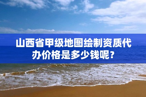 山西省甲级地图绘制资质代办价格是多少钱呢?