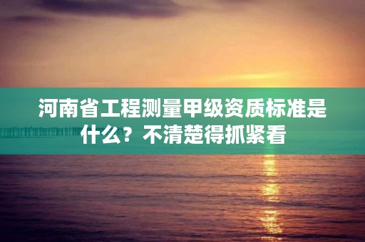 河南省工程测量甲级资质标准是什么?不清楚得抓紧看