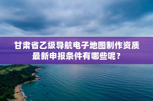甘肃省乙级导航电子地图制作资质最新申报条件有哪些呢?