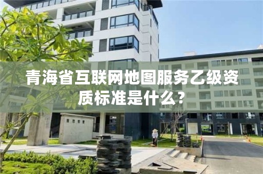 青海省互联网地图服务乙级资质标准是什么？