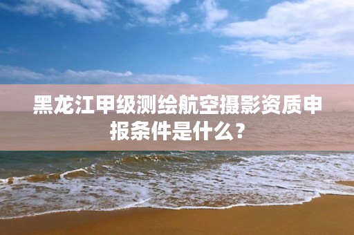 黑龙江甲级测绘航空摄影资质申报条件是什么?