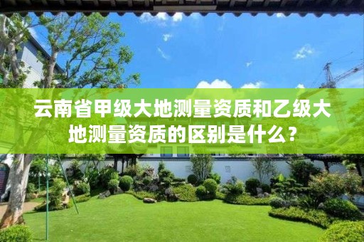 云南省甲级大地测量资质和乙级大地测量资质的区别是什么?