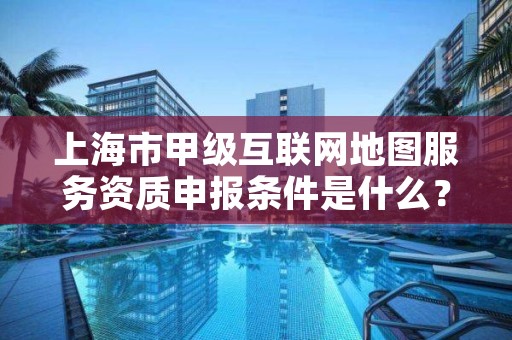 上海市甲级互联网地图服务资质申报条件是什么?