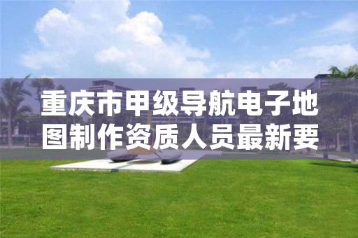 重庆市甲级导航电子地图制作资质人员最新要求是多少?