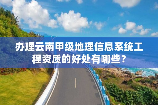 办理云南甲级地理信息系统工程资质的好处有哪些?