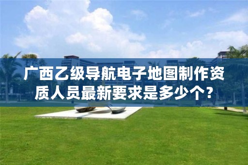广西乙级导航电子地图制作资质人员最新要求是多少个?