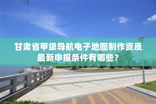 甘肃省甲级导航电子地图制作资质最新申报条件有哪些?