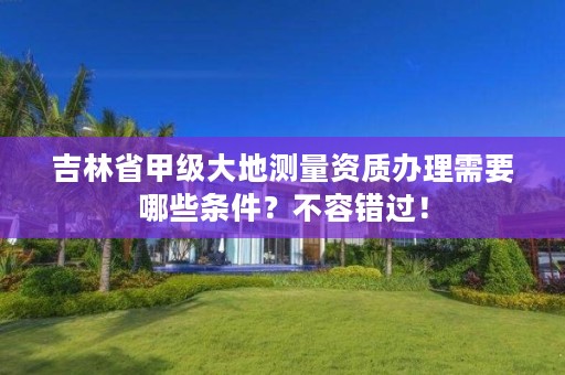 吉林省甲级大地测量资质办理需要哪些条件？不容错过！