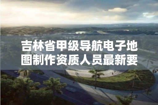 吉林省甲级导航电子地图制作资质人员最新要求是多少?