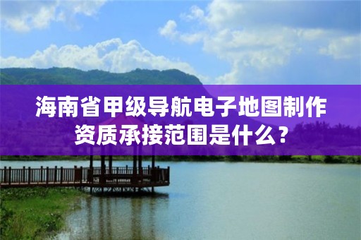 海南省甲级导航电子地图制作资质承接范围是什么?