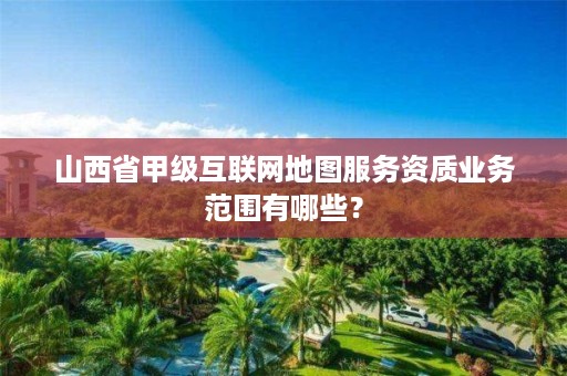 山西省甲级互联网地图服务资质业务范围有哪些?