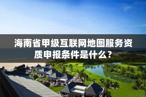海南省甲级互联网地图服务资质申报条件是什么？
