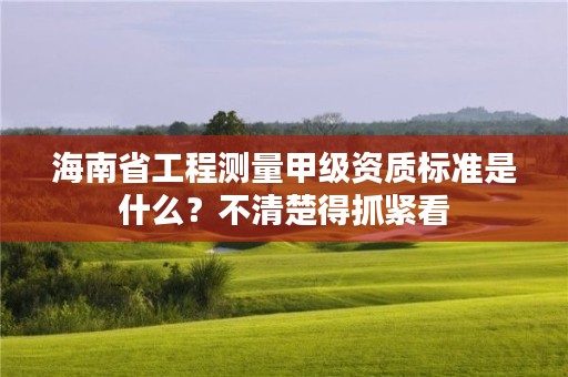 海南省工程测量甲级资质标准是什么?不清楚得抓紧看
