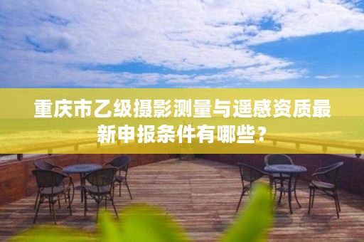 重庆市乙级摄影测量与遥感资质最新申报条件有哪些?