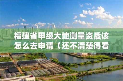 福建省甲级大地测量资质该怎么去申请(还不清楚得看过来)