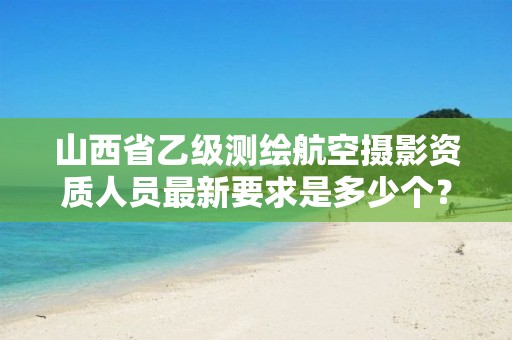 山西省乙级测绘航空摄影资质人员最新要求是多少个?