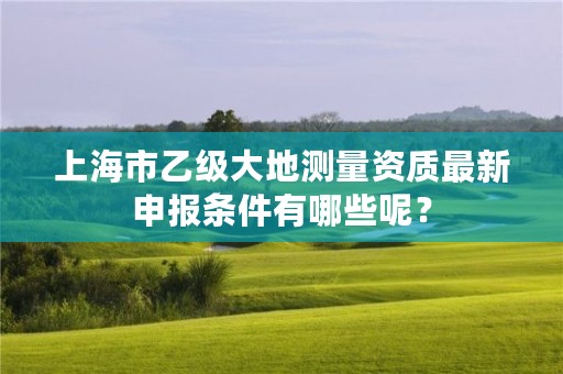 上海市乙级大地测量资质最新申报条件有哪些呢?