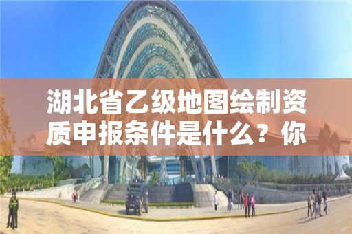 湖北省乙级地图绘制资质申报条件是什么?你都知道吗?