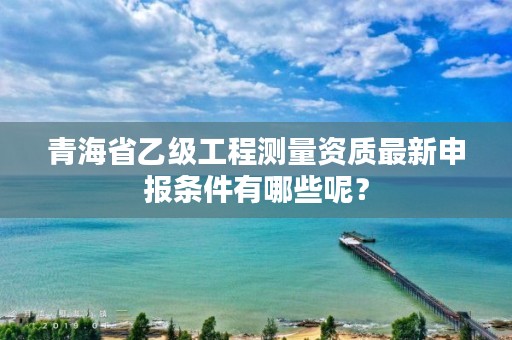 青海省乙级工程测量资质最新申报条件有哪些呢？