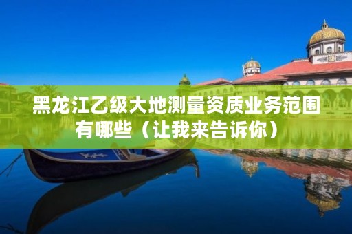 黑龙江乙级大地测量资质业务范围有哪些(让我来告诉你)