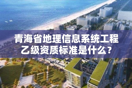 青海省地理信息系统工程乙级资质标准是什么?