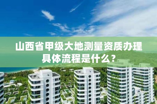 山西省甲级大地测量资质办理具体流程是什么？