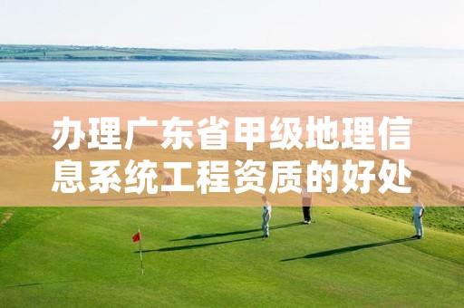 办理广东省甲级地理信息系统工程资质的好处有哪些呢?