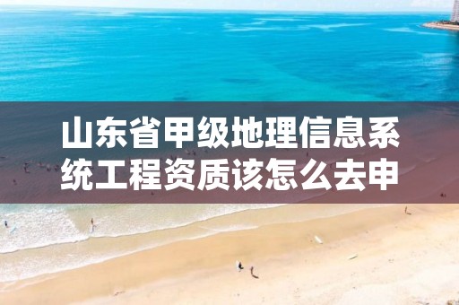 山东省甲级地理信息系统工程资质该怎么去申请?