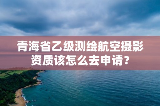 青海省乙级测绘航空摄影资质该怎么去申请？