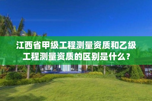 江西省甲级工程测量资质和乙级工程测量资质的区别是什么?