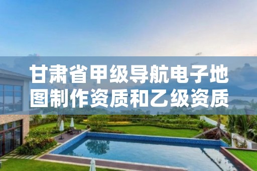 甘肃省甲级导航电子地图制作资质和乙级资质的区别是什么?