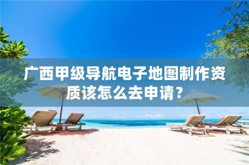 广西甲级导航电子地图制作资质该怎么去申请？