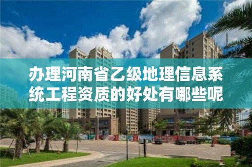 办理河南省乙级地理信息系统工程资质的好处有哪些呢?