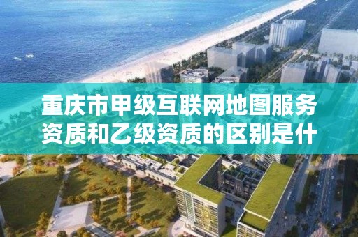 重庆市甲级互联网地图服务资质和乙级资质的区别是什么?